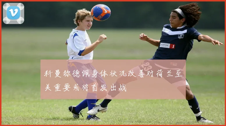 科曼称德佩身体状况改善对荷兰至关重要或将首发出战