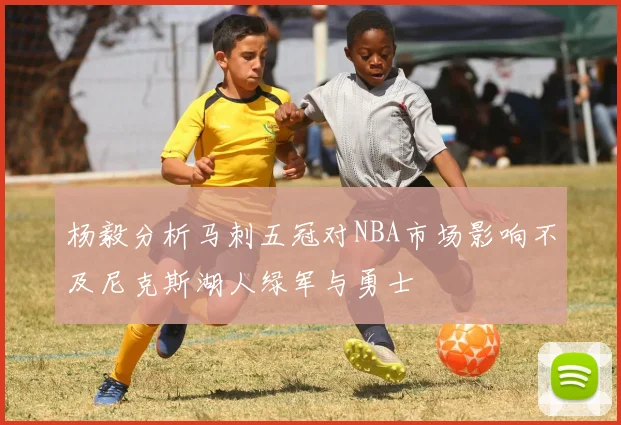杨毅分析马刺五冠对NBA市场影响不及尼克斯湖人绿军与勇士
