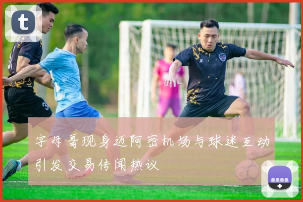 字母哥现身迈阿密机场与球迷互动引发交易传闻热议