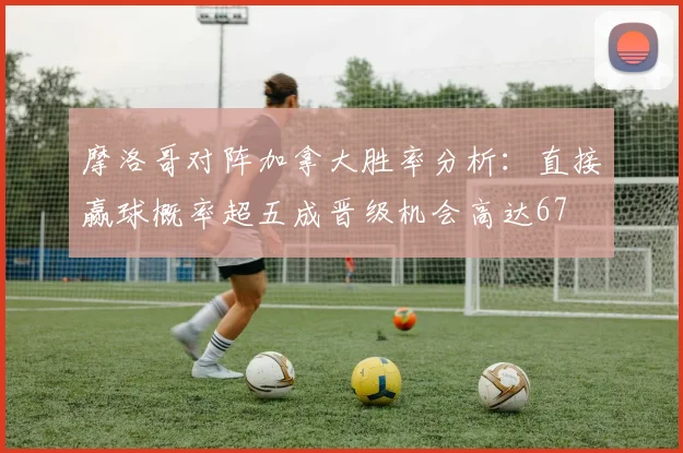 摩洛哥对阵加拿大胜率分析：直接赢球概率超五成晋级机会高达67