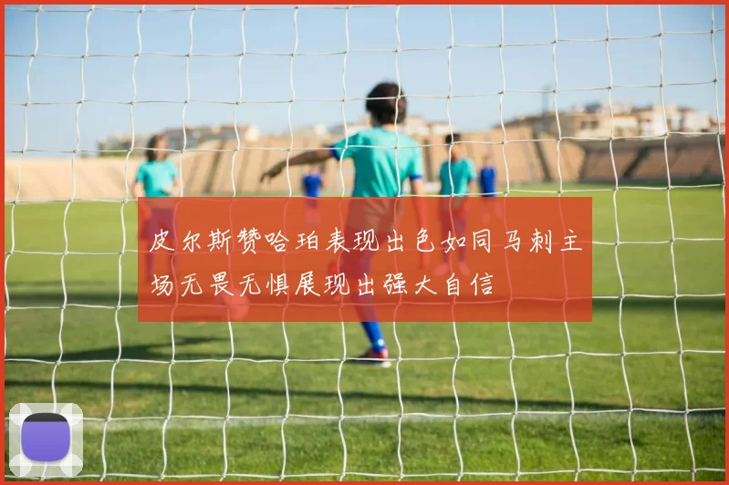 皮尔斯赞哈珀表现出色如同马刺主场无畏无惧展现出强大自信