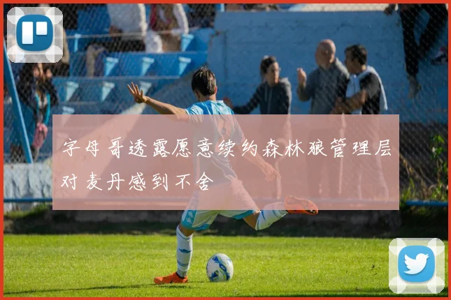 字母哥透露愿意续约森林狼管理层对麦丹感到不舍