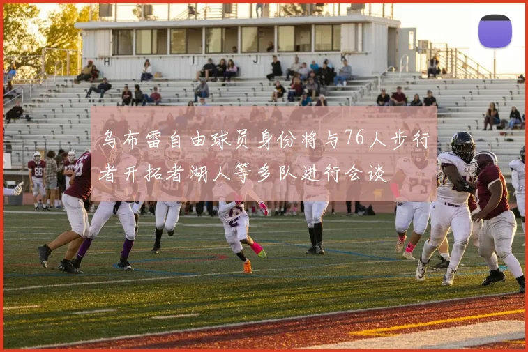 乌布雷自由球员身份将与76人步行者开拓者湖人等多队进行会谈