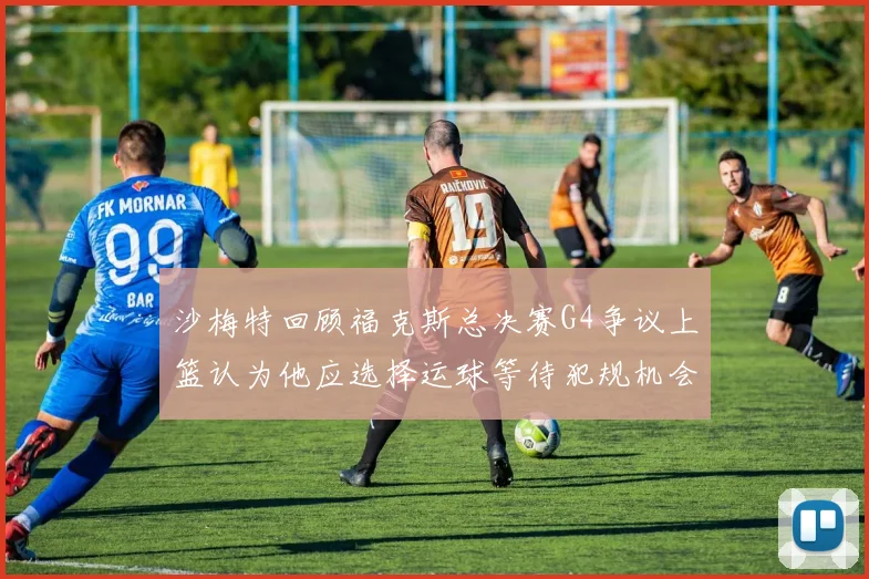 沙梅特回顾福克斯总决赛G4争议上篮认为他应选择运球等待犯规机会