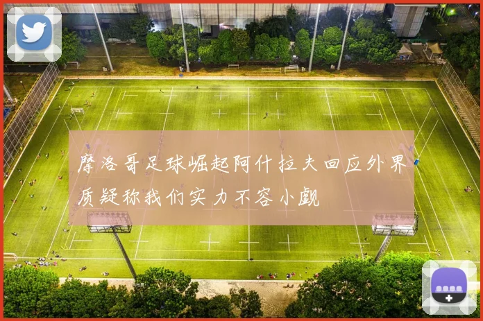 摩洛哥足球崛起阿什拉夫回应外界质疑称我们实力不容小觑