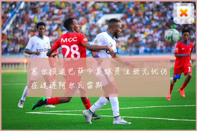 塞尔报道巴萨今夏球员注册无忧仍在追逐阿尔瓦雷斯
