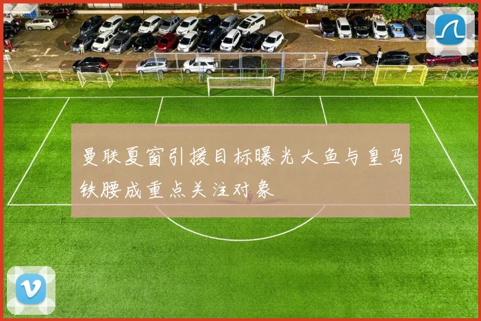 曼联夏窗引援目标曝光大鱼与皇马铁腰成重点关注对象