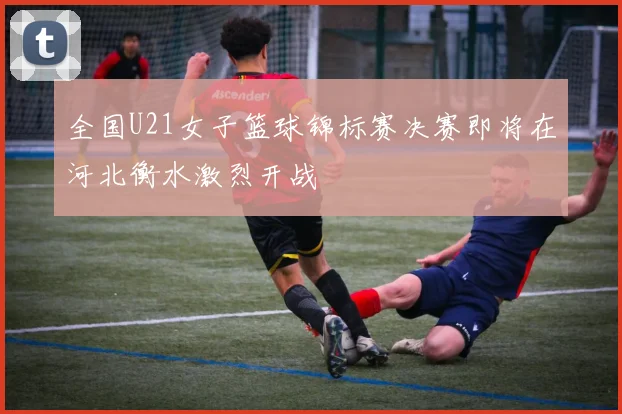 全国U21女子篮球锦标赛决赛即将在河北衡水激烈开战