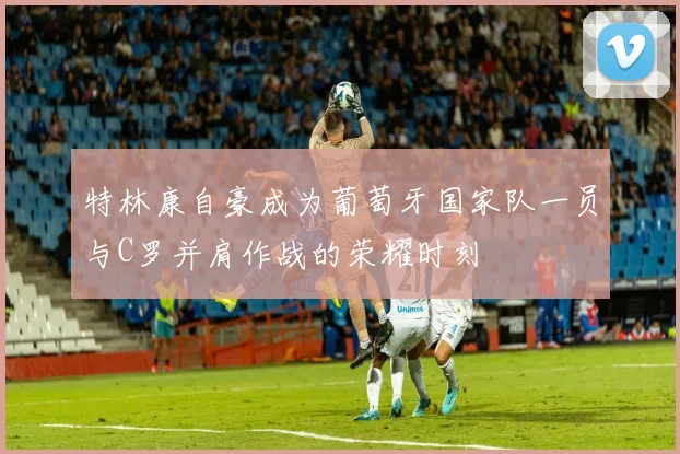 特林康自豪成为葡萄牙国家队一员与C罗并肩作战的荣耀时刻