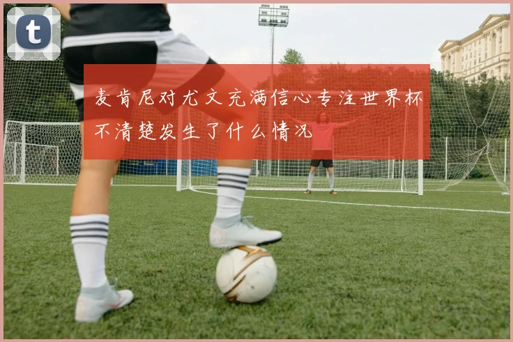 麦肯尼对尤文充满信心专注世界杯不清楚发生了什么情况