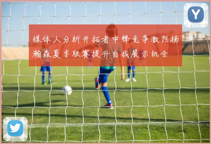 媒体人分析开拓者中锋竞争激烈杨瀚森夏季联赛提升自我展示机会