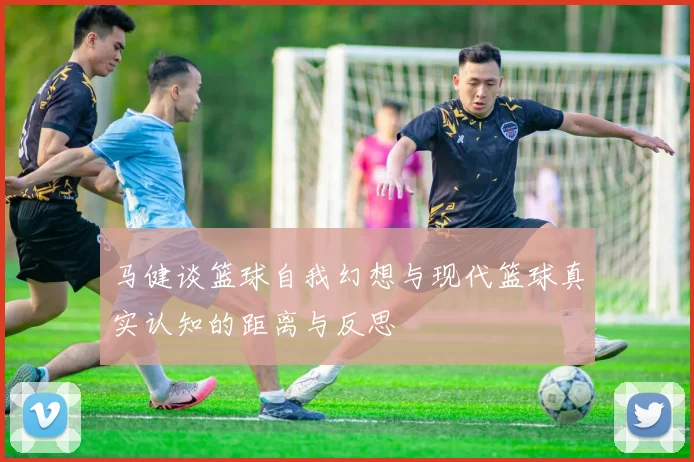 马健谈篮球自我幻想与现代篮球真实认知的距离与反思