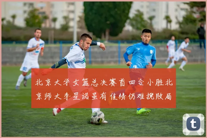 北京大学女篮总决赛首回合小胜北京师大李星诺虽有佳绩仍难挽败局