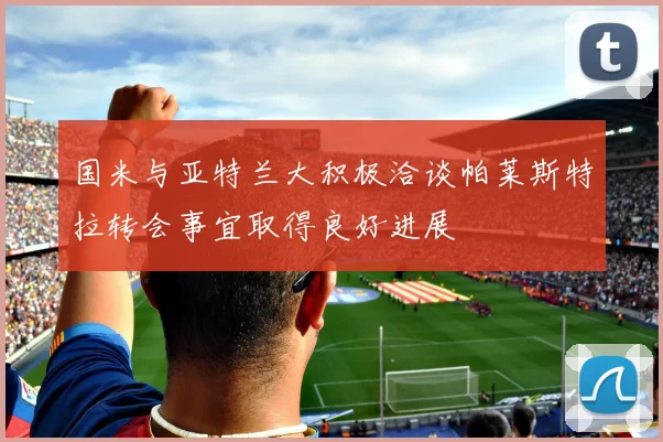 国米与亚特兰大积极洽谈帕莱斯特拉转会事宜取得良好进展